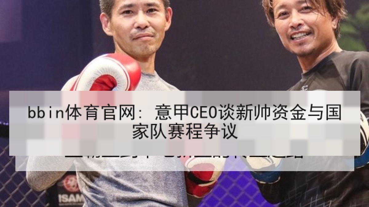 bbin体育官网: 意甲CEO谈新帅资金与国家队赛程争议