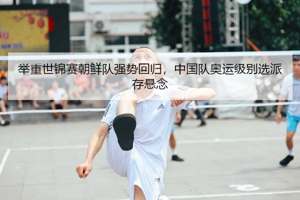 举重世锦赛朝鲜队强势回归，中国队奥运级别选派存悬念