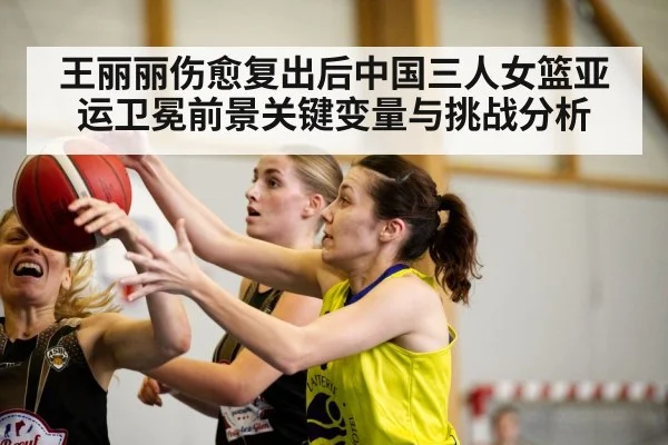 王丽丽伤愈复出后中国三人女篮亚运卫冕前景关键变量与挑战分析